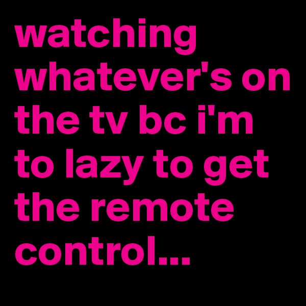 watching whatever's on the tv bc i'm to lazy to get the remote control...