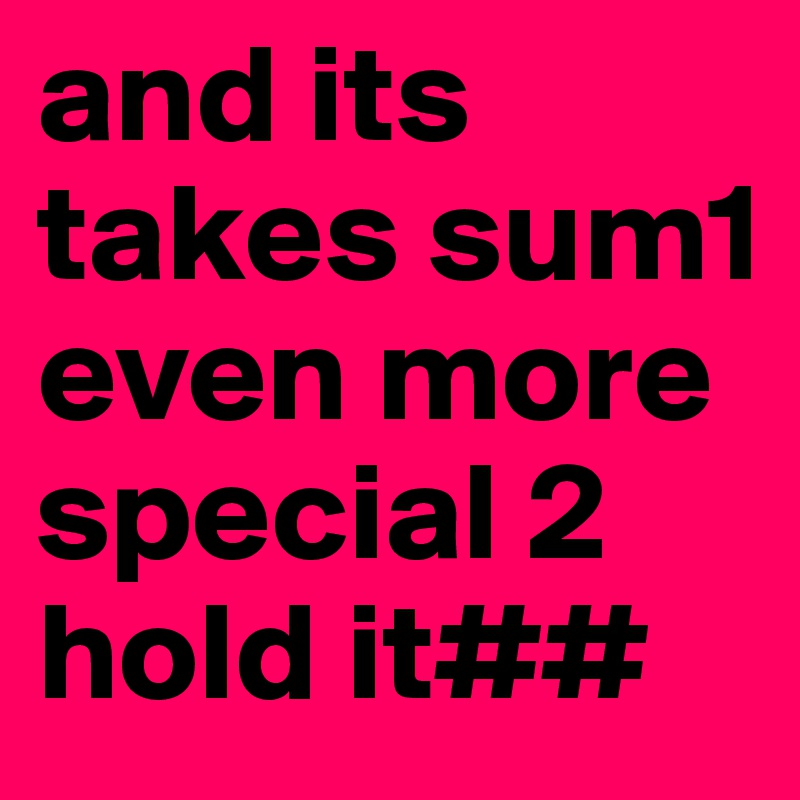 and its takes sum1 even more special 2 hold it##