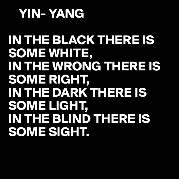     YIN- YANG

IN THE BLACK THERE IS SOME WHITE,
IN THE WRONG THERE IS SOME RIGHT,
IN THE DARK THERE IS SOME LIGHT,
IN THE BLIND THERE IS SOME SIGHT.

