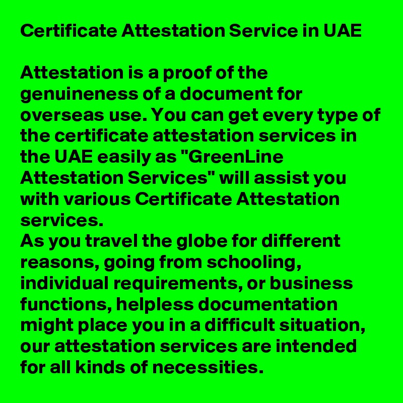 Certificate Attestation Service in UAE

Attestation is a proof of the genuineness of a document for overseas use. You can get every type of the certificate attestation services in the UAE easily as "GreenLine Attestation Services" will assist you with various Certificate Attestation services. 
As you travel the globe for different reasons, going from schooling, individual requirements, or business functions, helpless documentation might place you in a difficult situation, our attestation services are intended for all kinds of necessities. 