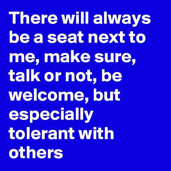 There will always be a seat next to me, make sure, talk or not, be welcome, but especially tolerant with others