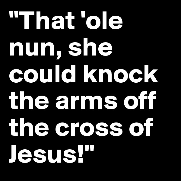 "That 'ole nun, she could knock the arms off the cross of Jesus!"