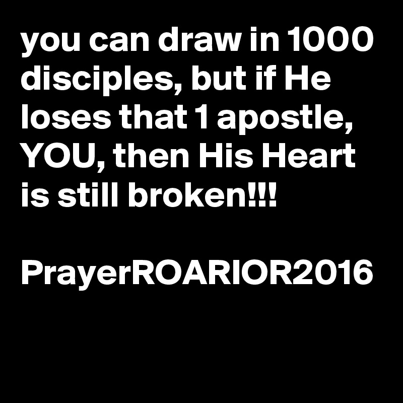 you can draw in 1000 disciples, but if He loses that 1 apostle, YOU, then His Heart is still broken!!!

PrayerROARIOR2016