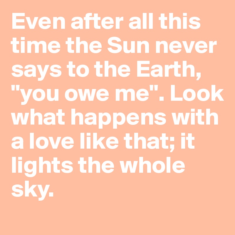 Even after all this time the Sun never says to the Earth, "you owe me". Look what happens with a love like that; it lights the whole sky.