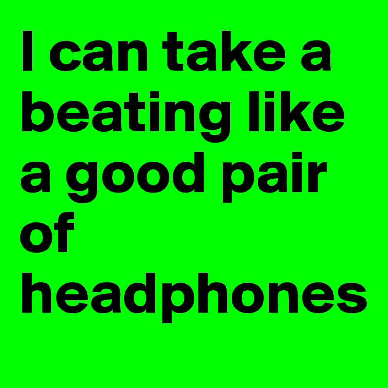 I can take a beating like a good pair of headphones
