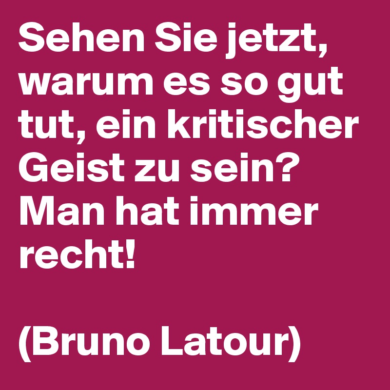 Sehen Sie jetzt, warum es so gut tut, ein kritischer Geist zu sein? 
Man hat immer recht!

(Bruno Latour)