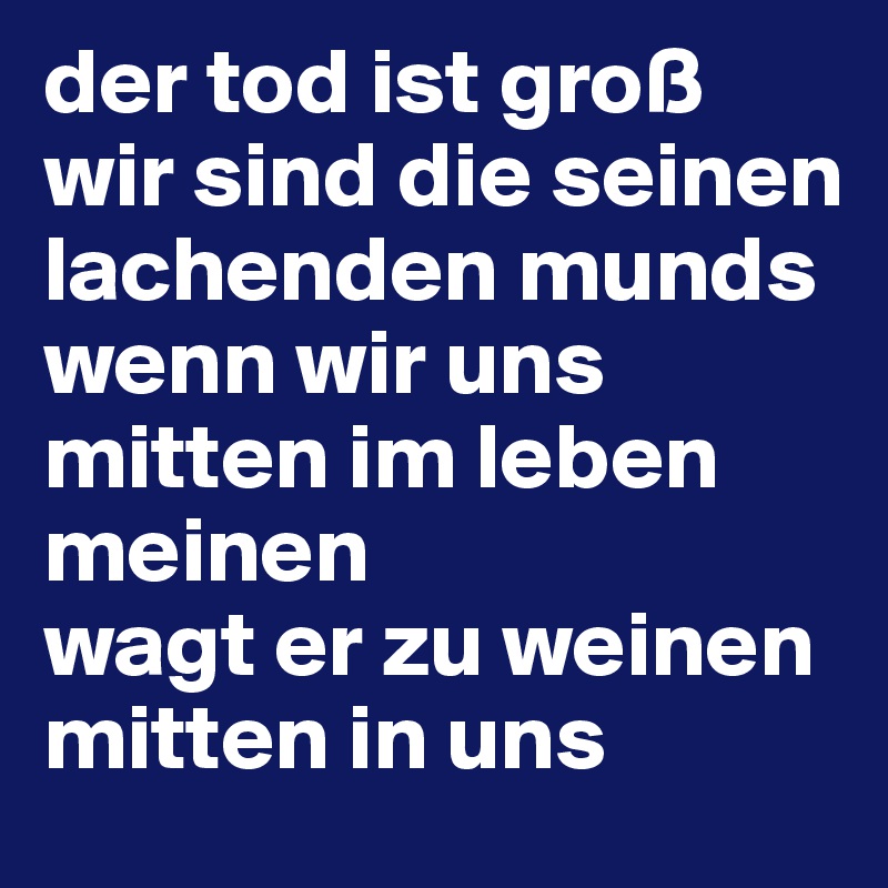 der tod ist groß 
wir sind die seinen lachenden munds
wenn wir uns mitten im leben meinen
wagt er zu weinen 
mitten in uns