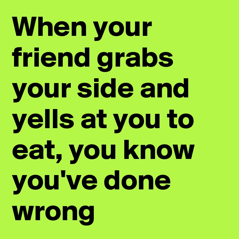 When your friend grabs your side and yells at you to eat, you know you've done wrong