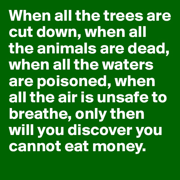 When all the trees are cut down, when all the animals are dead, when all the waters are poisoned, when all the air is unsafe to breathe, only then will you discover you cannot eat money.