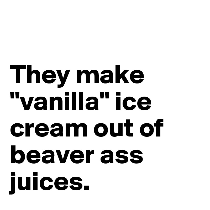 

They make "vanilla" ice cream out of beaver ass juices.