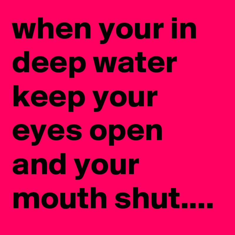 when your in deep water keep your eyes open and your mouth shut....