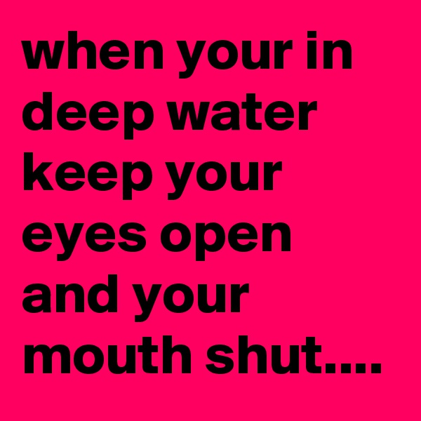 when your in deep water keep your eyes open and your mouth shut....