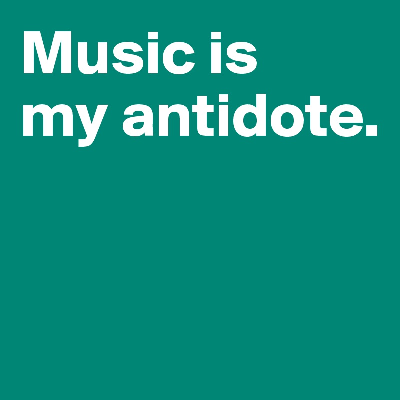 Music is 
my antidote. 


