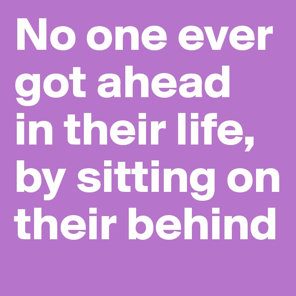 No one ever got ahead in their life, by sitting on their behind