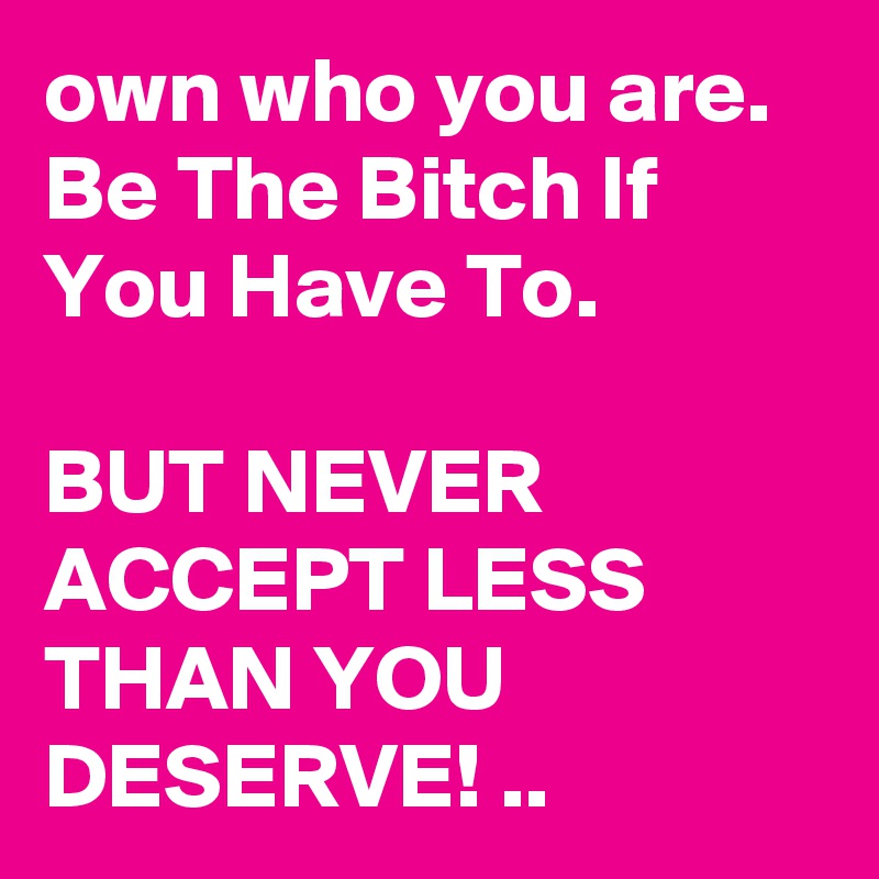 own who you are. Be The Bitch If You Have To. 

BUT NEVER ACCEPT LESS THAN YOU DESERVE! ..