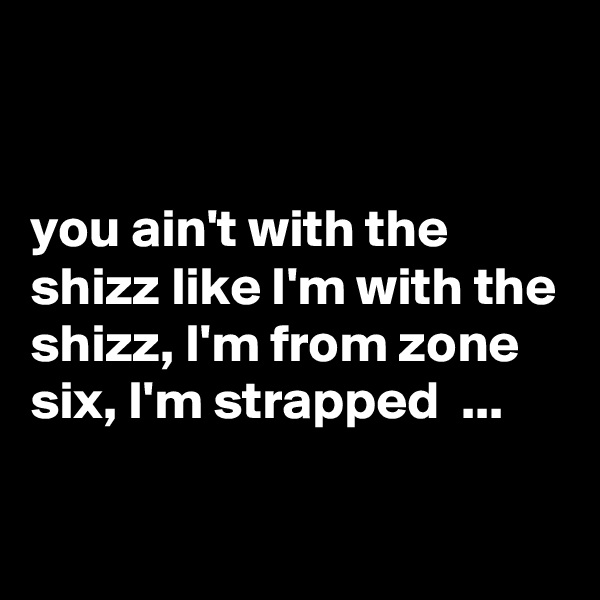 


you ain't with the shizz like I'm with the shizz, I'm from zone six, I'm strapped  ...

