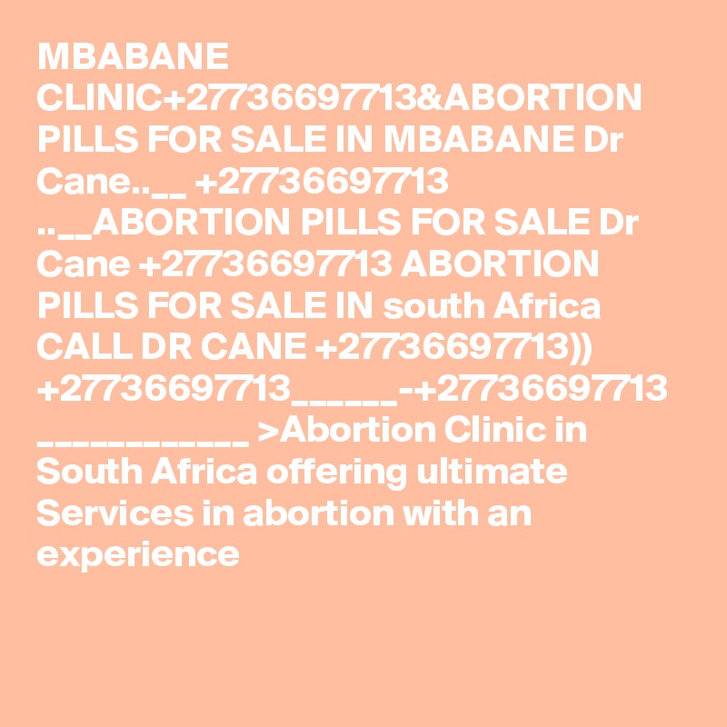MBABANE CLINIC+27736697713&ABORTION PILLS FOR SALE IN MBABANE Dr Cane..__ +27736697713 ..__ABORTION PILLS FOR SALE Dr Cane +27736697713 ABORTION PILLS FOR SALE IN south Africa CALL DR CANE +27736697713)) +27736697713______-+27736697713 ____________ >Abortion Clinic in South Africa offering ultimate Services in abortion with an experience 