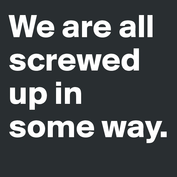 We are all screwed up in some way. 