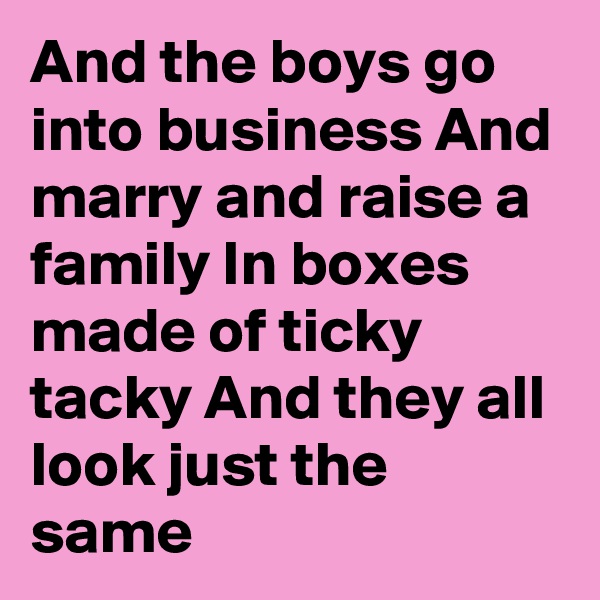 And the boys go into business And marry and raise a family In boxes made of ticky tacky And they all look just the same