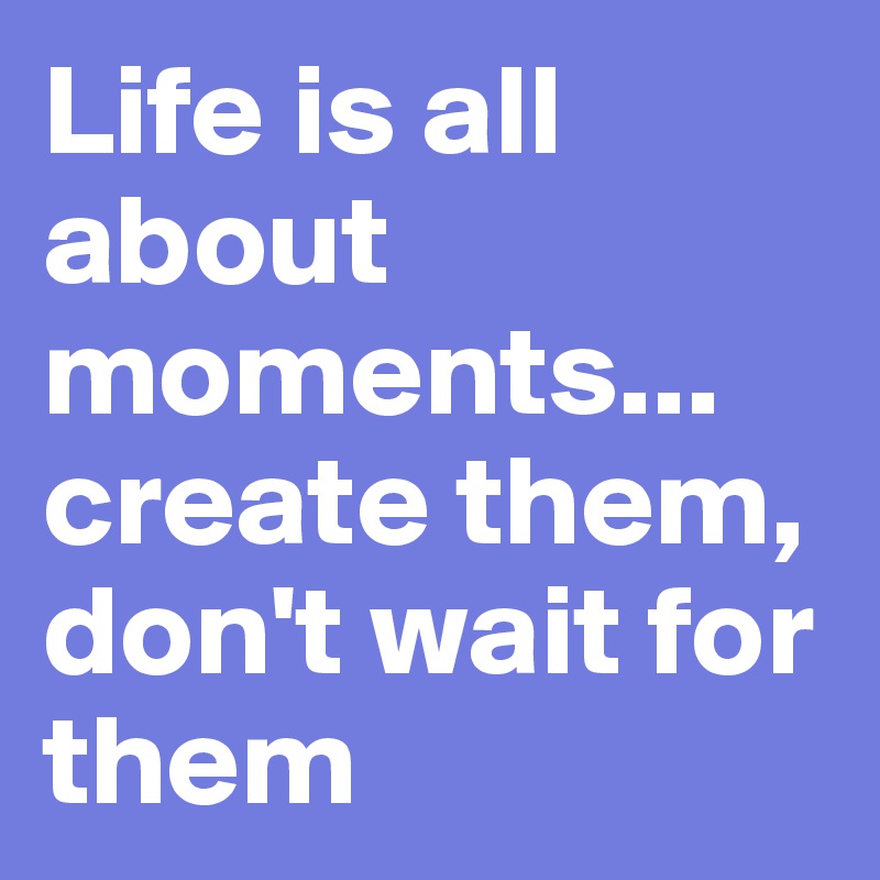 Life is all about moments... 
create them, don't wait for them