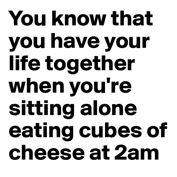 You know that you have your life together when you're sitting alone eating cubes of cheese at 2am 