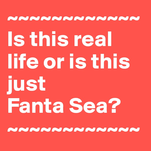 ~~~~~~~~~~~~
Is this real life or is this just 
Fanta Sea?
~~~~~~~~~~~~