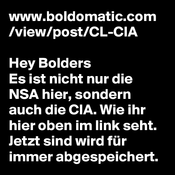 www.boldomatic.com
/view/post/CL-CIA

Hey Bolders 
Es ist nicht nur die NSA hier, sondern auch die CIA. Wie ihr hier oben im link seht. Jetzt sind wird für immer abgespeichert. 