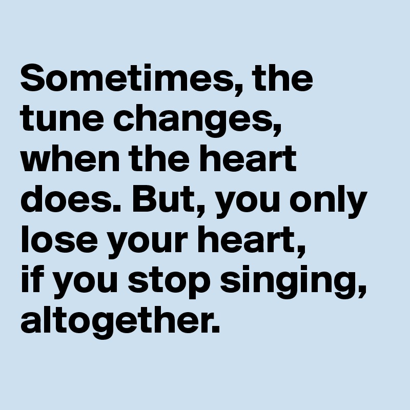
Sometimes, the tune changes, when the heart does. But, you only lose your heart, 
if you stop singing, altogether. 
