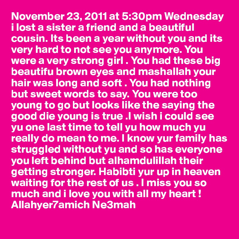 November 23, 2011 at 5:30pm Wednesday i lost a sister a friend and a beautiful cousin. Its been a year without you and its very hard to not see you anymore. You were a very strong girl . You had these big beautifu brown eyes and mashallah your hair was long and soft . You had nothing but sweet words to say. You were too young to go but looks like the saying the good die young is true .I wish i could see yu one last time to tell yu how much yu really do mean to me. I know yur family has struggled without yu and so has everyone you left behind but alhamdulillah their getting stronger. Habibti yur up in heaven waiting for the rest of us . I miss you so much and i love you with all my heart ! Allahyer7amich Ne3mah 