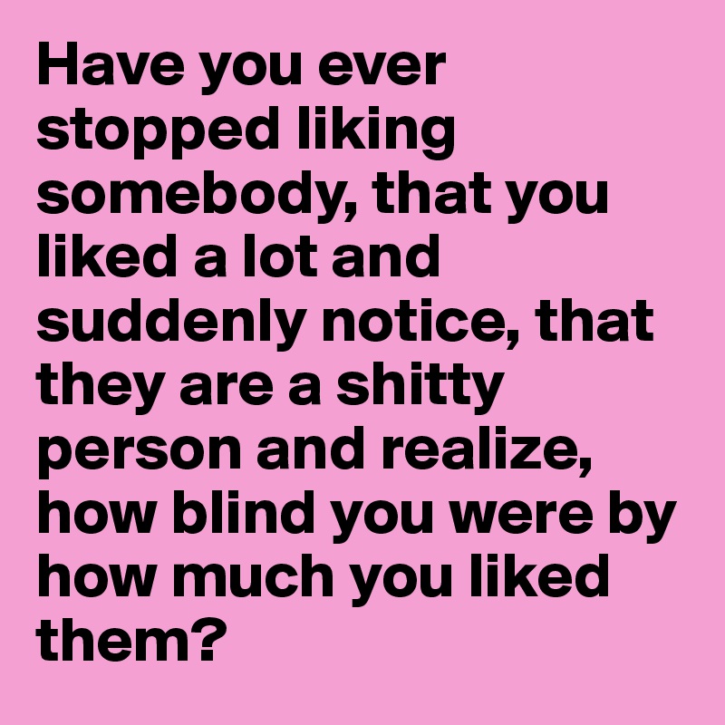 Have you ever stopped liking somebody, that you liked a lot and suddenly notice, that they are a shitty person and realize, how blind you were by how much you liked them?