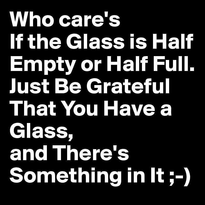 Who care's
If the Glass is Half Empty or Half Full. 
Just Be Grateful
That You Have a Glass,
and There's Something in It ;-)