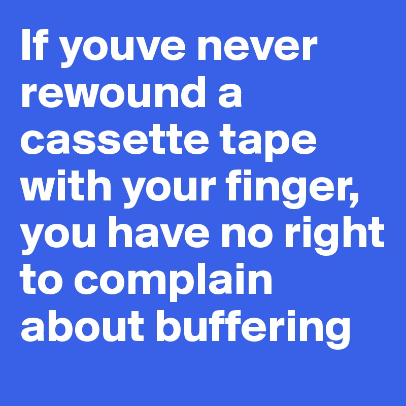 If youve never rewound a cassette tape with your finger, you have no right to complain about buffering