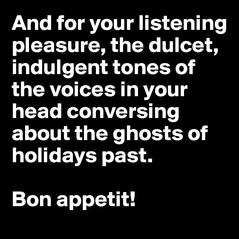 And for your listening pleasure, the dulcet, indulgent tones of the voices in your head conversing about the ghosts of holidays past. 

Bon appetit!