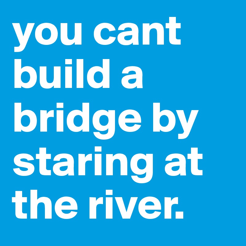 you cant build a bridge by staring at the river. 