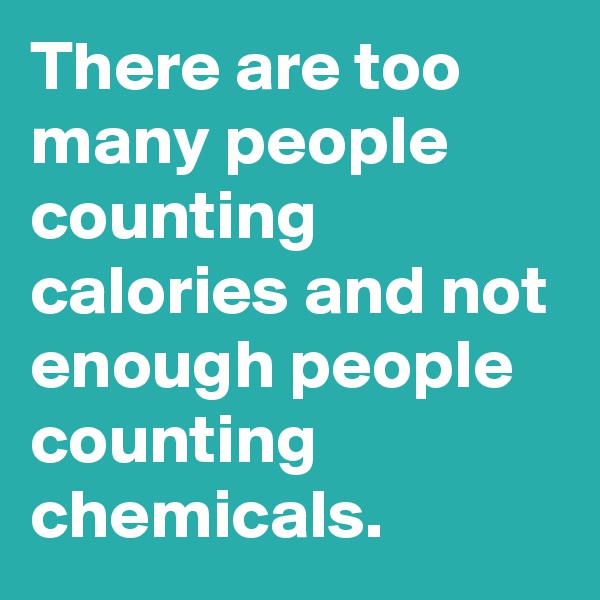 There are too many people counting calories and not enough people counting chemicals.