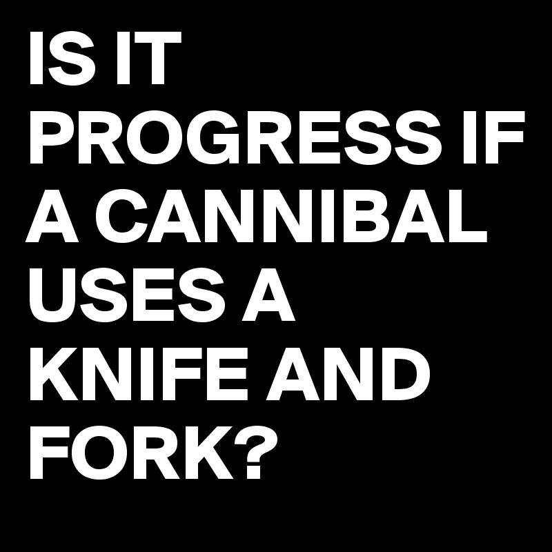 IS IT PROGRESS IF A CANNIBAL USES A KNIFE AND FORK?