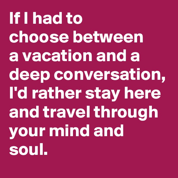 If I had to 
choose between 
a vacation and a deep conversation,
I'd rather stay here and travel through your mind and soul. 