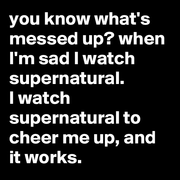you know what's messed up? when I'm sad I watch supernatural.
I watch supernatural to cheer me up, and it works.