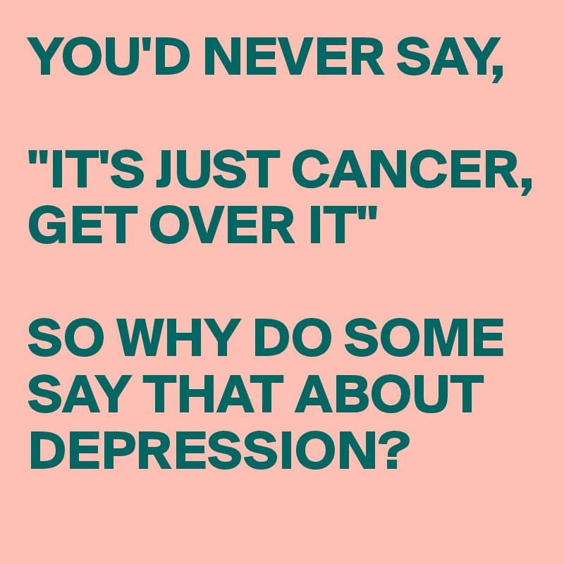 YOU'D NEVER SAY,

"IT'S JUST CANCER,
GET OVER IT"

SO WHY DO SOME SAY THAT ABOUT DEPRESSION?