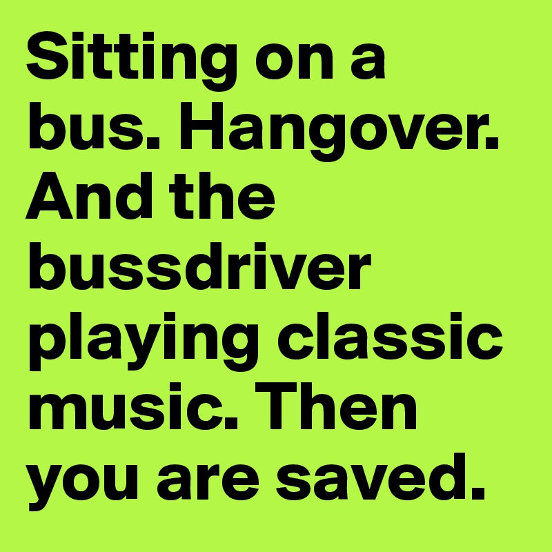 Sitting on a bus. Hangover. And the bussdriver playing classic music. Then you are saved.