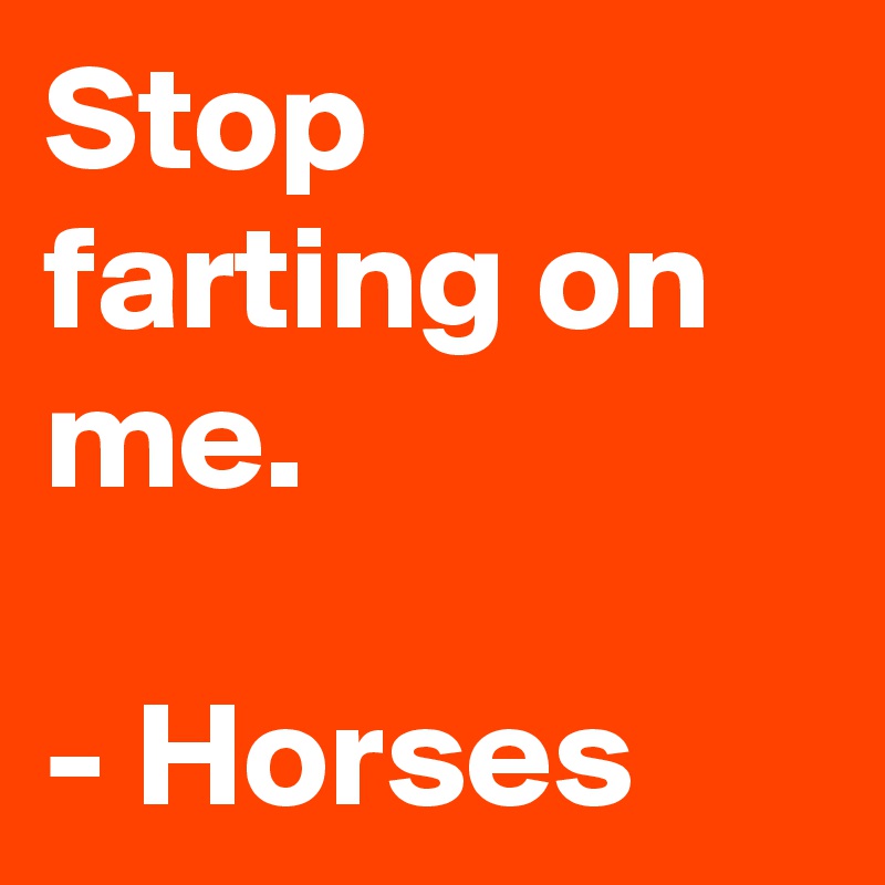 Stop farting on me. 

- Horses