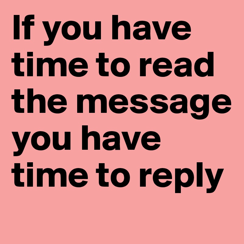 If you have time to read the message you have time to reply