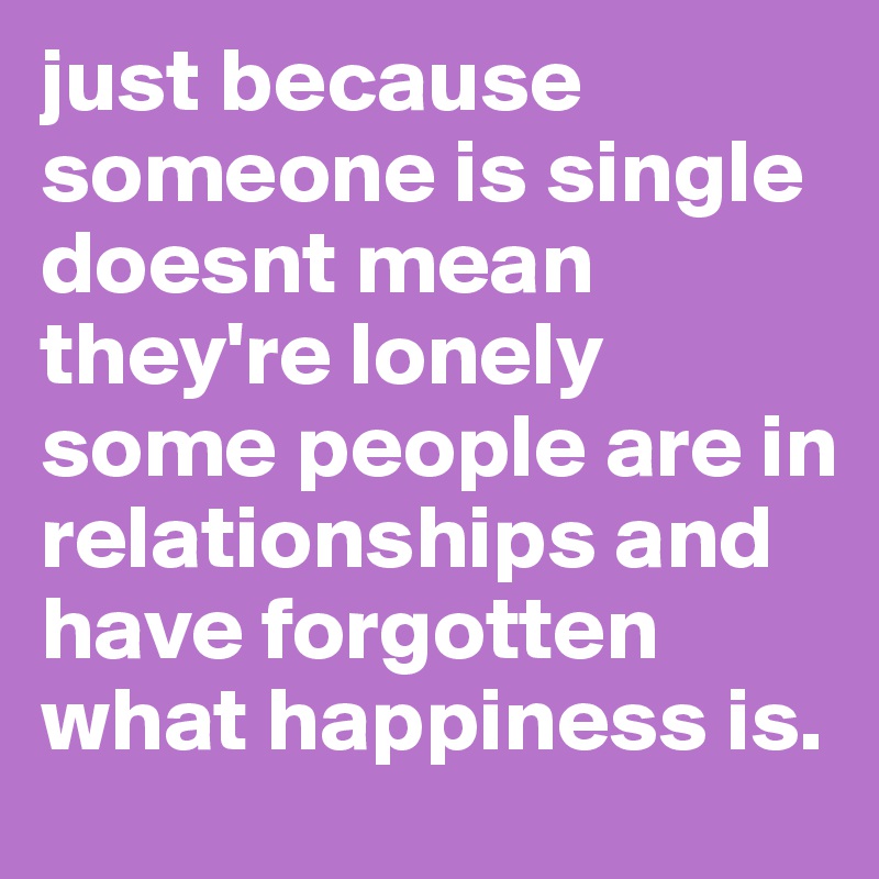 just because someone is single doesnt mean they're lonely some people are in relationships and have forgotten what happiness is.