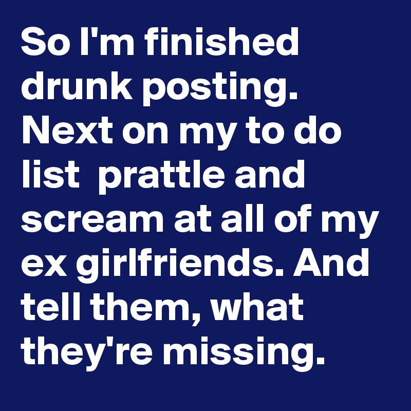 So I'm finished drunk posting. Next on my to do list  prattle and scream at all of my ex girlfriends. And tell them, what they're missing.