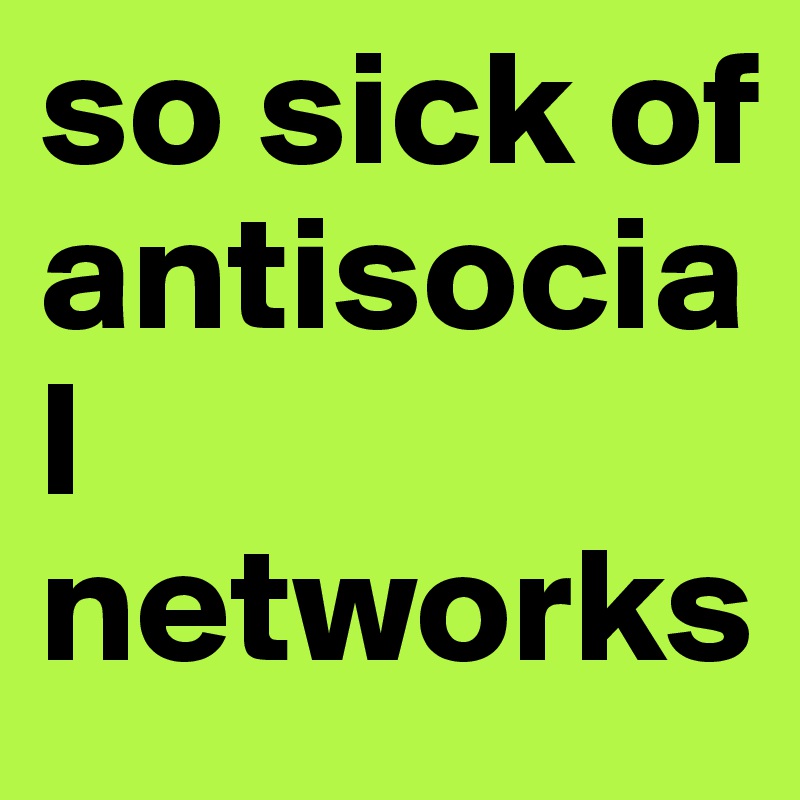 so sick of antisocial networks
