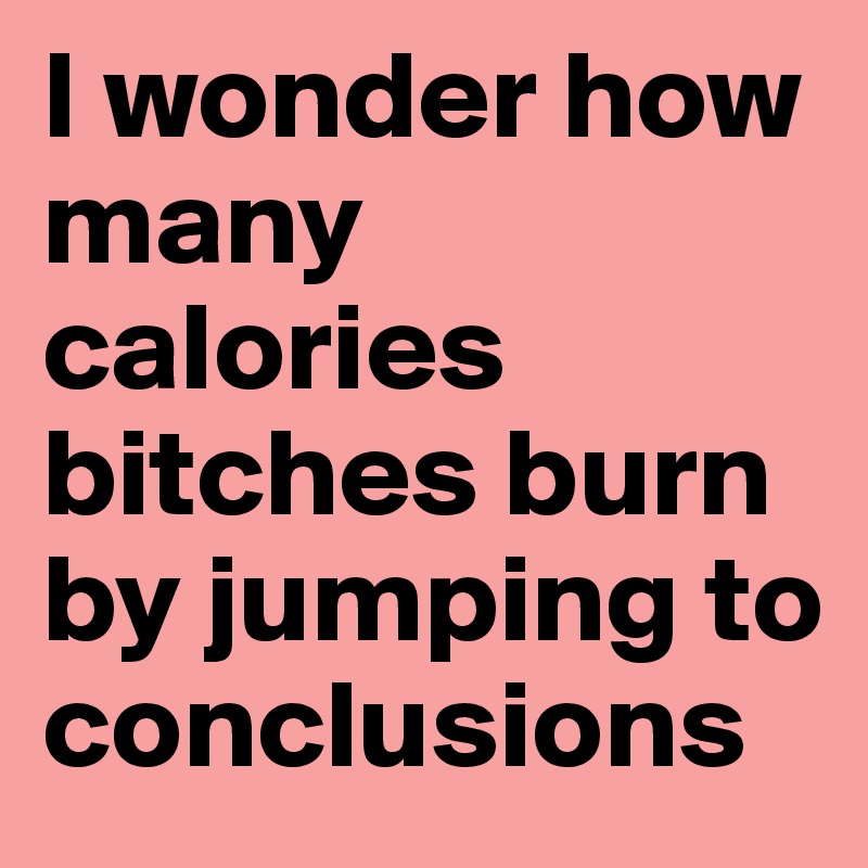 I wonder how many calories bitches burn by jumping to conclusions