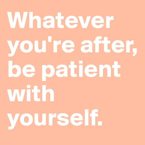 Whatever you're after, be patient with yourself. 
