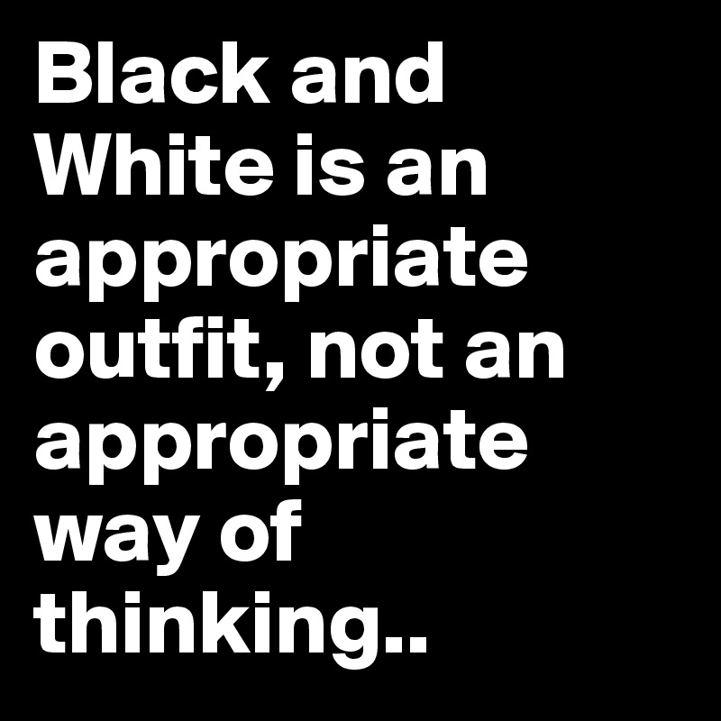 Black and White is an appropriate outfit, not an appropriate way of thinking..