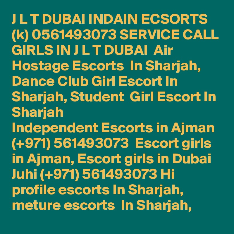 J L T DUBAI INDAIN ECSORTS (k) 0561493073 SERVICE CALL GIRLS IN J L T DUBAI  Air Hostage Escorts  In Sharjah, Dance Club Girl Escort In Sharjah, Student  Girl Escort In Sharjah
Independent Escorts in Ajman (+971) 561493073  Escort girls in Ajman, Escort girls in Dubai
Juhi (+971) 561493073 Hi profile escorts In Sharjah, meture escorts  In Sharjah, 