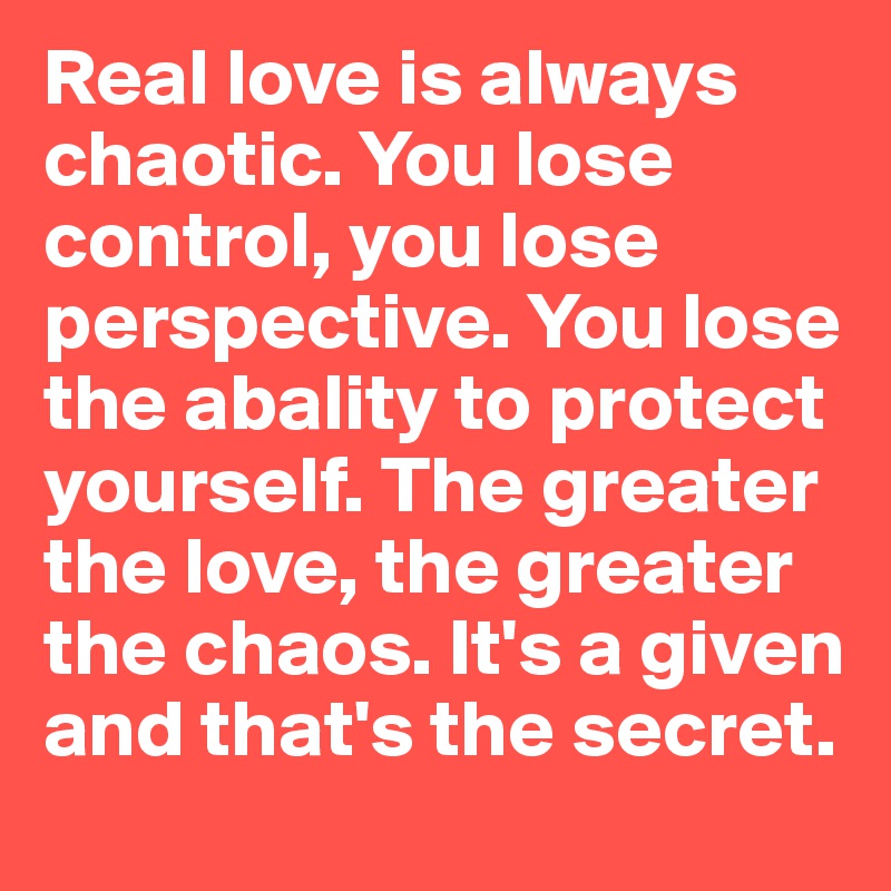 Real love is always chaotic. You lose control, you lose perspective. You lose the abality to protect yourself. The greater the love, the greater the chaos. It's a given and that's the secret.